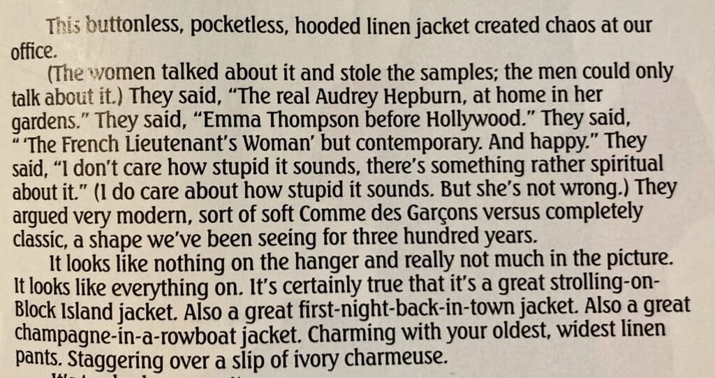 A paragraph from the J Peterman catalog. Text reads: "This buttonless, pocketless, hooded linen jacket created chaos at our office. (The women talked about it and stole the samples; the men could only talk about it.) They said, "The real Audrey Hepburn, at home in her gardens." They said, "Emma Thompson before Hollywood." They said, "The French iieutenant's Woman' but contemporary. And happy." They said, "I don't care how stupid it sounds, there's something rather spiritual about it." (1 do care about how stupid it sounds. But she's not wrong.) They argued very modern, sort of soft Comme des Garçons versus completely classic, a shape we've been seeing for three hundred years. It looks like nothing on the hanger and really not much in the picture. It looks like everything on. It's certainly true that it's a great strolling-on-Block Island jacket. Also a great first-night-back-in-town jacket. Also a great champagne-in-a-rowboat jacket. Charming with your oldest, widest linen pants. Staggering over a slip of ivory charmeuse."