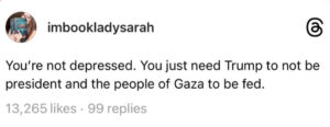 Screenshot of a threads post that reads, "You're not depressed. You just need Trump to not be president and the people of Gaza to be fed."