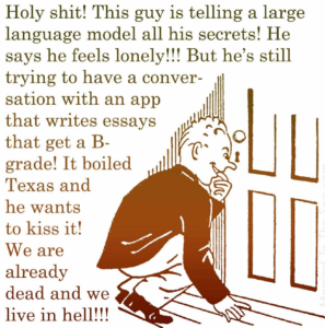 Vintage cartoon of a man listening at a door. Text reads, "Holy shit! This guy is telling a large language model all his secrets! He says he feels lonely!!! But he's still trying to have a conversation with an app that writes essays that get a B-grade! It boiled Texas and he wants to kiss it! We are already dead and we live in hell!!!"
