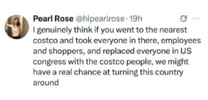 Screenshot of a post that reads, I genuinely think if you went to the nearest costco and took everyone in there, employees and shoppers, and replaced everyone in US congress with the costco people, we might have a real chance at turning this country around.