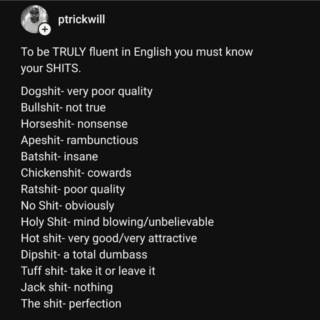 Screenshot of a tweet that says, "To be TRULY fluent in English you must know your SHITS. Dogshit- very poor quality Bullshit- not true Horseshit- nonsense Apeshit- rambunctious Batshit- insane Chickenshit- cowards Ratshit- poor quality No Shit- obviously Holy Shit- mind blowing/unbelievable Hot shit- very good/very attractive Dipshit- a total dumbass Tuff shit- take it or leave it" Jack shit- nothing The shit- perfection