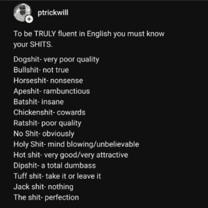 Screenshot of a tweet that says, "To be TRULY fluent in English you must know your SHITS. Dogshit- very poor quality Bullshit- not true Horseshit- nonsense Apeshit- rambunctious Batshit- insane Chickenshit- cowards Ratshit- poor quality No Shit- obviously Holy Shit- mind blowing/unbelievable Hot shit- very good/very attractive Dipshit- a total dumbass Tuff shit- take it or leave it" Jack shit- nothing The shit- perfection