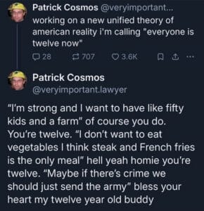 Screenshot of 2 posts by Patrick Cosmos. Text reads, working on a new unified theory of american reality i'm calling "everyone is twelve now" "I'm strong and I want to have like fifty kids and a farm" of course you do. You're twelve. "I don't want to eat vegetables I think steak and French fries is the only meal" hell yeah homie you're twelve. "Maybe if there's crime we should just send the army" bless your heart my twelve year old buddy