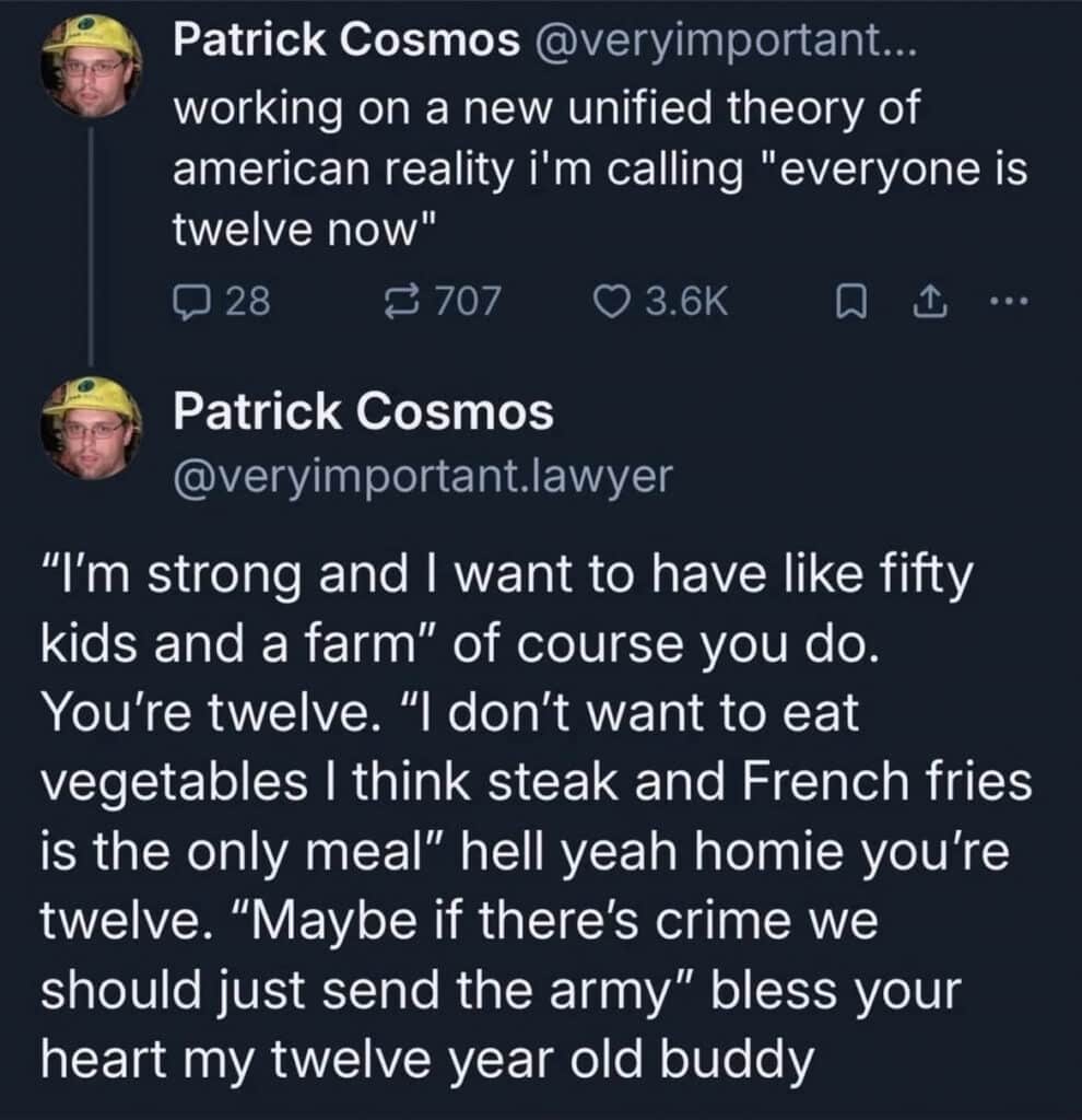 Screenshot of 2 posts by Patrick Cosmos. Text reads, working on a new unified theory of american reality i'm calling "everyone is twelve now" "I'm strong and I want to have like fifty kids and a farm" of course you do. You're twelve. "I don't want to eat vegetables I think steak and French fries is the only meal" hell yeah homie you're twelve. "Maybe if there's crime we should just send the army" bless your heart my twelve year old buddy