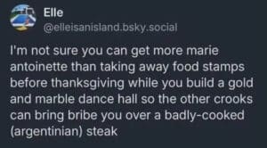 screenshot of a post that reads, "I'm not sure you can get more marie antoinette than taking away food stamps before thanksgiving while you build a gold and marble dance hall so the other crooks can bring bribe you over a badly-cooked (argentinian) steak"
