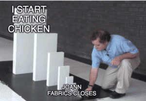 A domino effect meme, with the smallest domino labeled JOANN FABRICS CLOSES and the largest one labeled I START EATING CHICKEN AGAIN
