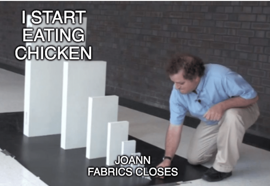 A domino effect meme, with the smallest domino labeled JOANN FABRICS CLOSES and the largest one labeled I START EATING CHICKEN AGAIN
