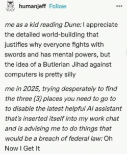 Screenshot of a post that reads, "me as a kid reading Dune: I appreciate the detailed world-building that justifies why everyone fights with swords and has mental powers, but the idea of a Butlerian Jihad against computers is pretty silly me in 2025, trying desperately to find the three (3) places you need to go to to disable the latest helpful Al assistant that's inserted itself into my work chat and is advising me to do things that would be a breach of federal law: Oh Now I Get It"