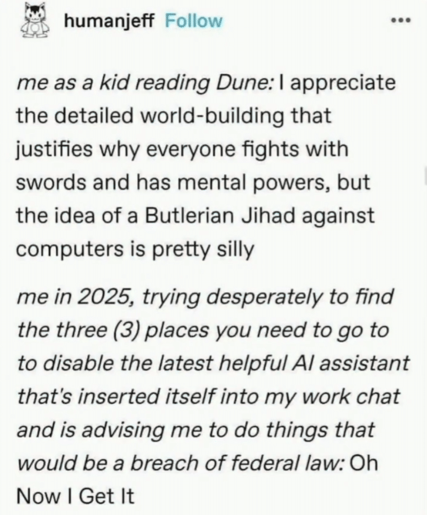 Screenshot of a post that reads, "me as a kid reading Dune: I appreciate the detailed world-building that justifies why everyone fights with swords and has mental powers, but the idea of a Butlerian Jihad against computers is pretty silly
me in 2025, trying desperately to find the three (3) places you need to go to to disable the latest helpful Al assistant that's inserted itself into my work chat and is advising me to do things that would be a breach of federal law: Oh
Now I Get It"