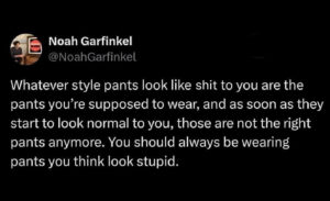 screenshot of a tweet that says, "Whatever style pants look like shit to you are the pants you're supposed to wear, and as soon as they start to look normal to you, those are not the right pants anymore. You should always be wearing pants you think look stupid."