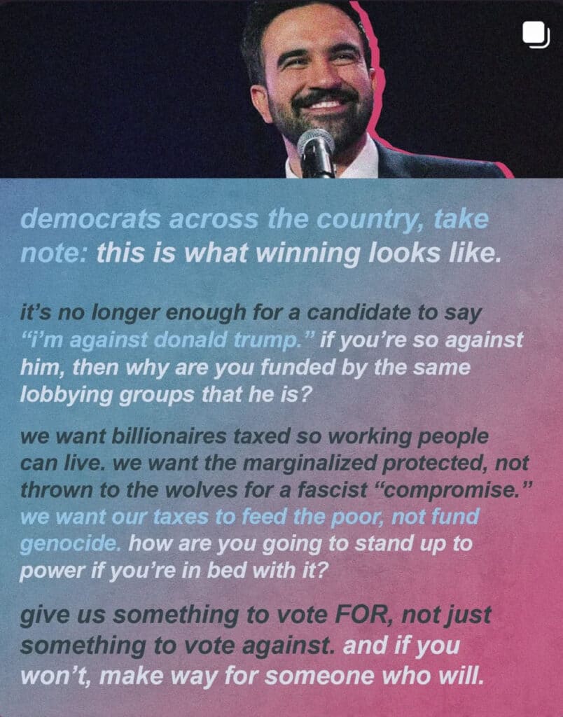 Screenshot of a post with a picture of Mamdani. Text reads, "democrats across the country, take note: this is what winning looks like. it's no longer enough for a candidate to say "I'm against donald trump." if you're so against him, then why are you funded by the same lobbying groups that he is? we want billionaires taxed so working people can live. we want the marginalized protected, not thrown to the wolves for a fascist "compromise." we want our taxes to feed the poor, not fund genocide, how are you going to stand up to power if you're in bed with it? give us something to vote FOR, not just something to vote against. and if you won't, make way for someone who will."
