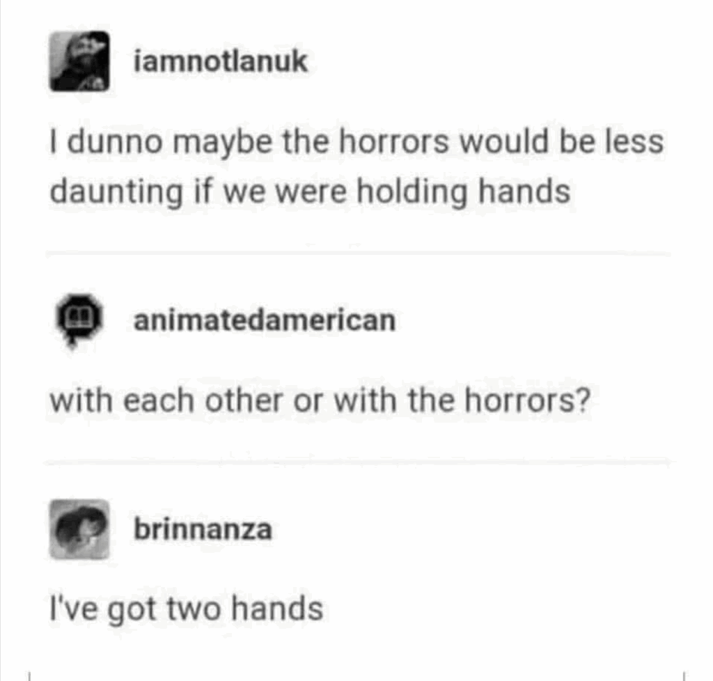 Screenshot of a Tumbler post with a reply. iamnotlanuk: I dunno maybe the horrors would be less daunting if we were holding hands. animatedamerican: with each other or with the horrors? brinnanza: I've got two hands