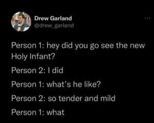 Screenshot of a tweet. Text reads: Person 1: hey did you go see the new Holy Infant? Person 2: 1 did Person 1: what's he like? Person 2: so tender and mild Person 1: what
