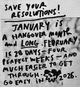 A handwritten sign that says. SAVE YOUR RESOLUTIONS! JANUARY iS A HANGOVER MONTH AND LONG -FEBRUARY is 28 DAYS - FOUR PERFECTWEEKS - AND MUCH EASIER TO GET THROUGH - GO EASY iN 2026.