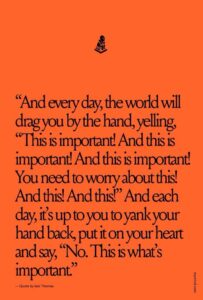 Black text on an orange background that says, "And every day, the world will drag you by the hand, yelling, "This is important! And this is important! And this is important! You need to worry about this! And this! And this!." And each day, it's up to you to yank your hand back, put it on your heart and say, "No. This is what's important"