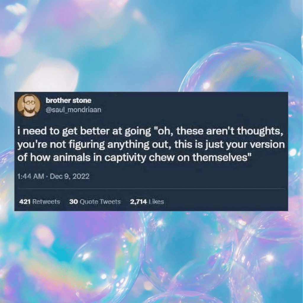 Screenshot of a tweet that says: i need to get better at going "oh, these aren't thoughts, you're not figuring anything out, this is just your version of how animals in captivity chew on themselves"