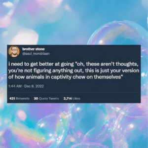 Screenshot of a tweet that says: i need to get better at going "oh, these aren't thoughts, you're not figuring anything out, this is just your version of how animals in captivity chew on themselves"