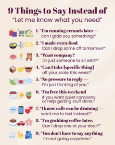 A poster titled "9 things to say instead of 'Let me know what you need' " The 9 things are: 1. "I'm running errands later - can I grab you something?" 2. "I made extra food. Can I drop some off tomorrow?" 3. "Want company? Or just someone to sit with?" 4. "Can I take specific things off your plate this week?" 5. "No pressure to reply — I'm just thinking of you." 6. "I'm free this weekend if you want quiet company or help getting stuff done. 7. "I know calls can be draining want me to text instead?" 8. "I'm grabbing coffee later. Can I drop one at your door?" 9. "You don't have to say anything. I'm not going anywhere."