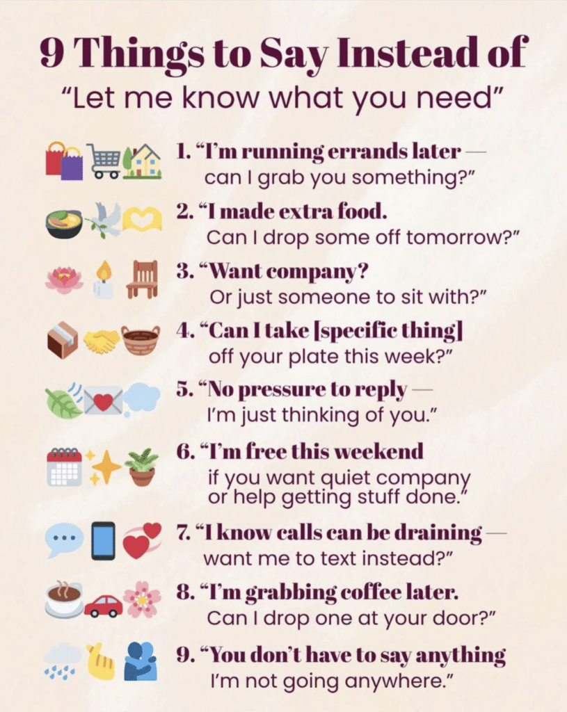 A poster titled "9 things to say instead of 'Let me know what you need' " The 9 things are: 1. "I'm running errands later - can I grab you something?" 2. "I made extra food. Can I drop some off tomorrow?" 3. "Want company? Or just someone to sit with?" 4. "Can I take specific things off your plate this week?" 5. "No pressure to reply — I'm just thinking of you." 6. "I'm free this weekend if you want quiet company or help getting stuff done. 7. "I know calls can be draining want me to text instead?" 8. "I'm grabbing coffee later. Can I drop one at your door?" 9. "You don't have to say anything. I'm not going anywhere."
