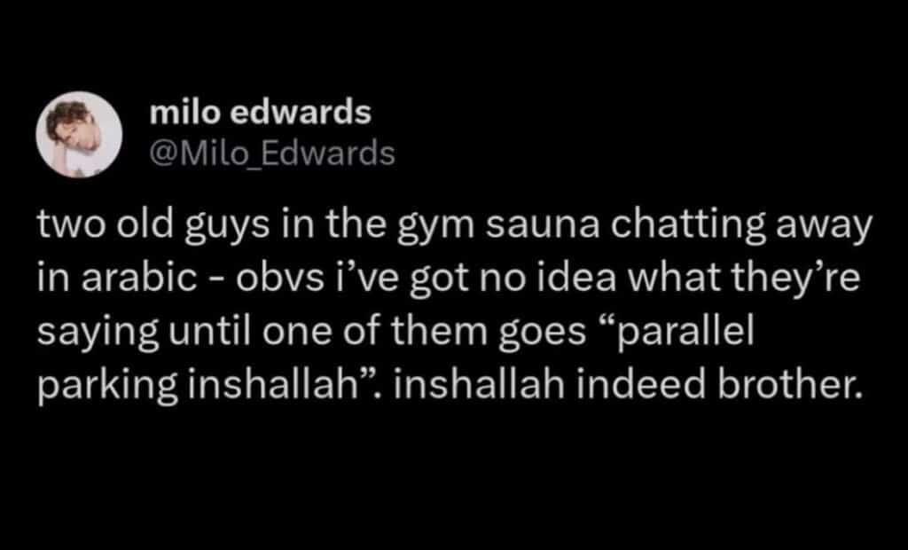 screenshot of a post that says, two old guys in the gym sauna chatting away in arabic - obvs i've got no idea what they're saying until one of them goes "parallel parking inshallah". inshallah indeed brother.