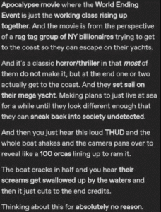 screenshot of a Tumblr post. Text says, Apocalypse movie where the World Ending Event is just the working class rising up together. And the movie is from the perspective of a rag tag group of NY billionaires trying to get to the coast so they can escape on their yachts. And it's a classic horror/thriller in that mostof them do not make it, but at the end one or two actually get to the coast. And they set sail on their mega yacht. Making plans to just live at sea for a while until they look different enough that they can sneak back into society undetected. And then you just hear this loud THUD and the whole boat shakes and the camera pans over to reveal like a 100 orcas lining up to ram it. The boat cracks in half and you hear their screams get swallowed up by the waters and then it just cuts to the end credits. Thinking about this for absolutely no reason.