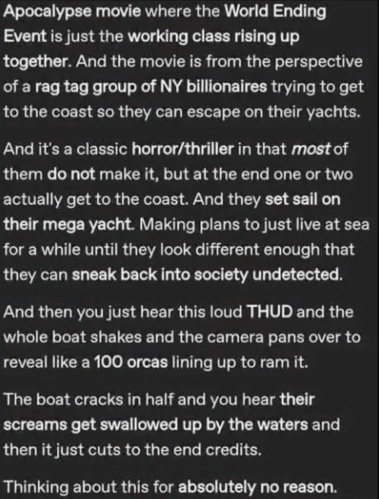 screenshot of a Tumblr post. Text says, Apocalypse movie where the World Ending
Event is just the working class rising up together. And the movie is from the perspective of a rag tag group of NY billionaires trying to get to the coast so they can escape on their yachts.
And it's a classic horror/thriller in that mostof them do not make it, but at the end one or two actually get to the coast. And they set sail on their mega yacht. Making plans to just live at sea for a while until they look different enough that they can sneak back into society undetected.
And then you just hear this loud THUD and the whole boat shakes and the camera pans over to reveal like a 100 orcas lining up to ram it.
The boat cracks in half and you hear their screams get swallowed up by the waters and then it just cuts to the end credits.
Thinking about this for absolutely no reason.