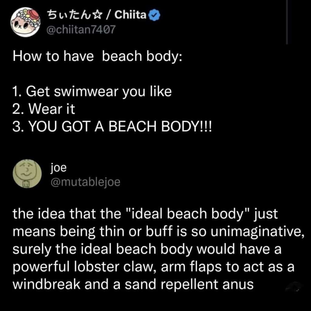 Screenshot of two tweets that say, How to have beach body: 1. Get swimwear you like 2. Wear it 3. YOU GOT A BEACH BODY!!! the idea that the "ideal beach body" just means being thin or buff is so unimaginative, surely the ideal beach body would have a powerful lobster claw, arm flaps to act as a windbreak and a sand repellent anus