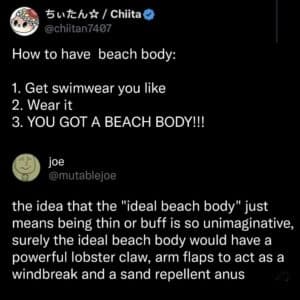 Screenshot of two tweets that say, How to have beach body: 1. Get swimwear you like 2. Wear it 3. YOU GOT A BEACH BODY!!! the idea that the "ideal beach body" just means being thin or buff is so unimaginative, surely the ideal beach body would have a powerful lobster claw, arm flaps to act as a windbreak and a sand repellent anus