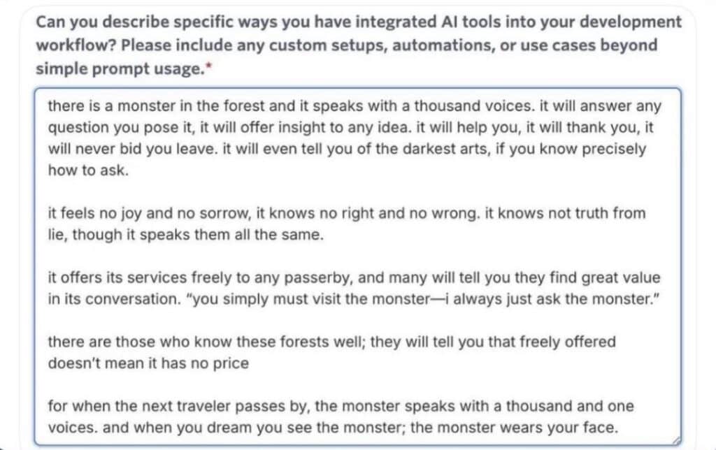 A question field in a job application. The question says "Can you describe specific ways you have integrated Al tools into your development workflow? Please include any custom setups, automations, or use cases beyond simple prompt usage." And the answer says, "there is a monster in the forest and it speaks with a thousand voices. it will answer any question you pose it, it will offer insight to any idea. it will help you, it will thank you, it will never bid you leave. it will even tell you of the darkest arts, if you know precisely how to ask. it feels no joy and no sorrow, it knows no right and no wrong. it knows not truth from lie, though it speaks them all the same. it offers its services freely to any passerby, and many will tell you they find great value in its conversation. "you simply must visit the monster—i always just ask the monster." there are those who know these forests well; they will tell you that freely offered doesn't mean it has no price for when the next traveler passes by, the monster speaks with a thousand and one voices. and when you dream you see the monster; the monster wears your face."