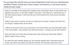 A question field in a job application. The question says "Can you describe specific ways you have integrated Al tools into your development workflow? Please include any custom setups, automations, or use cases beyond simple prompt usage." And the answer says, "there is a monster in the forest and it speaks with a thousand voices. it will answer any question you pose it, it will offer insight to any idea. it will help you, it will thank you, it will never bid you leave. it will even tell you of the darkest arts, if you know precisely how to ask. it feels no joy and no sorrow, it knows no right and no wrong. it knows not truth from lie, though it speaks them all the same. it offers its services freely to any passerby, and many will tell you they find great value in its conversation. "you simply must visit the monster—i always just ask the monster." there are those who know these forests well; they will tell you that freely offered doesn't mean it has no price for when the next traveler passes by, the monster speaks with a thousand and one voices. and when you dream you see the monster; the monster wears your face."