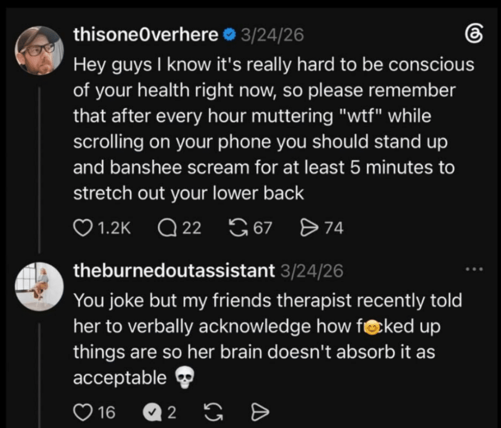 Screenshot of two Threads posts. Post one says "Hey guys I know it's really hard to be conscious of your health right now, so please remember that after every hour muttering "wtf" while scrolling on your phone you should stand up and banshee scream for at least 5 minutes to stretch out your lower back." Post 2 says "You joke but my friends therapist recently told her to verbally acknowledge how forked up things are so her brain doesn't absorb it as acceptable"