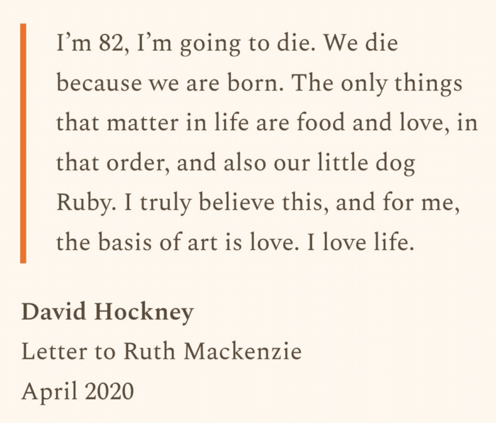 Text on a cream background that says, "I'm 82, I'm going to die. We die because we are born. The only things that matter in life are food and love, in that order, and also our little dog Ruby. I truly believe this, and for me, the basis of art is love. I love life.
David Hockney
Letter to Ruth Mackenzie
April 2020"