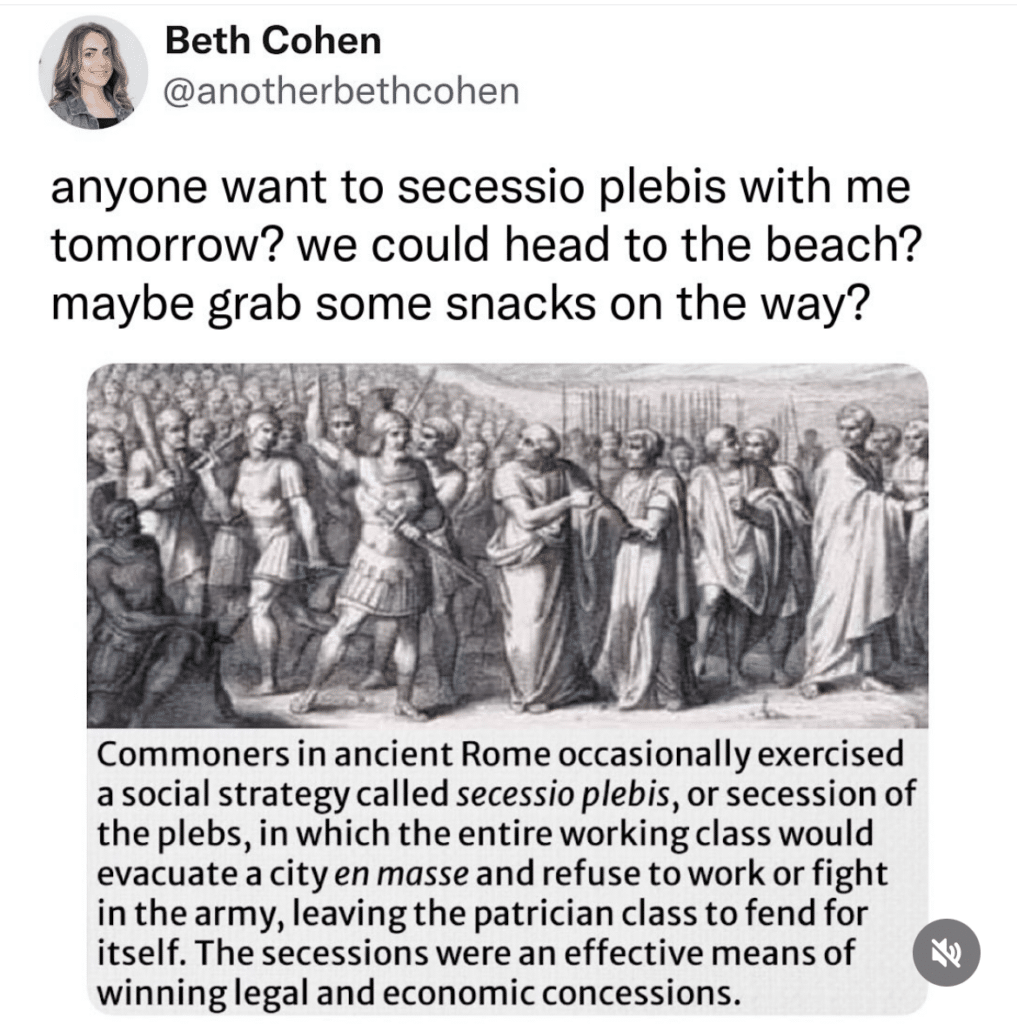 Screenshot of a Wikipedia entry with a black and white illustration of Romans and this text:Commoners in ancient Rome occasionally exercised a social strategy called secessio plebis, or secession of the plebs, in which the entire working class would evacuate a city en masse and refuse to work or fight in the army, leaving the patrician class to fend for itself. The secessions were an effective means of winning legal and economic concessions. Above it, someone has tweeted the image and this text: anyone want to secessio plebis with me tomorrow? we could head to the beach? maybe grab some snacks on the way?