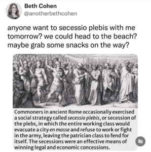Screenshot of a Wikipedia entry with a black and white illustration of Romans and this text: "Commoners in ancient Rome occasionally exercised a social strategy called secessio plebis, or secession of the plebs, in which the entire working class would evacuate a city en masse and refuse to work or fight in the army, leaving the patrician class to fend for itself. The secessions were an effective means of winning legal and economic concessions." Above it, someone has tweeted the image and this text: "anyone want to secessio plebis with me tomorrow? we could head to the beach? maybe grab some snacks on the way?"