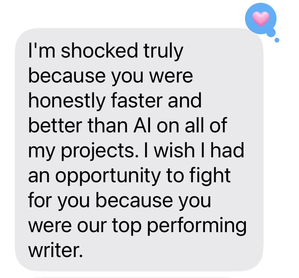 Screenshot of a text that says, I'm shocked truly because you were honestly faster and better than Al on all of my projects. I wish I had an opportunity to fight for you because you were our top performing writer.