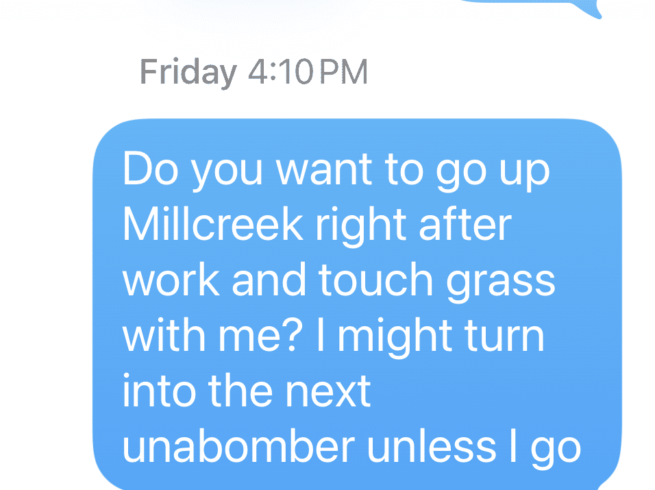 Screenshot of a text that says, Do you want to go up Millcreek right after work and touch grass with me? I might turn into the next unabomber unless I go