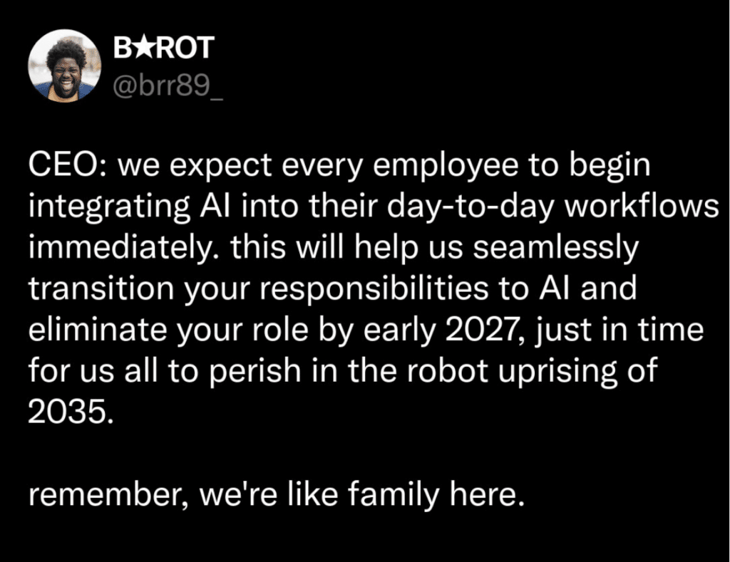 Screenshot of a tweet that says CEO: we expect every employee to begin integrating Al into their day-to-day workflows immediately. this will help us seamlessly transition your responsibilities to Al and eliminate your role by early 2027, just in time for us all to perish in the robot uprising of 2035.
remember, we're like family here.
