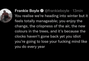Screenshot of a tweet htat says You realise we're heading into winter but it feels totally manageable; you enjoy the change, the crispness of the air, the new colours in the trees, and it's because the clocks haven't gone back yet you idiot you're going to lose your fucking mind like you do every year