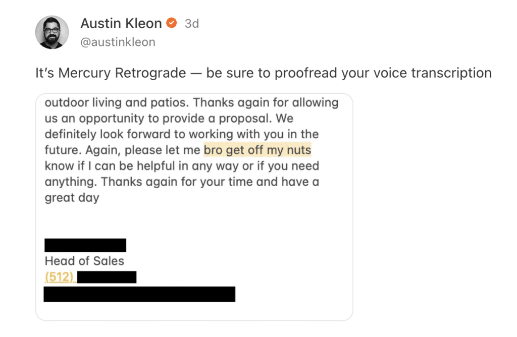 A post that has the text It's Mercury Retrograde - be sure to proofread your voice transcription at the top. Below is a screenshot of a voicemail transcription, reading, " outdoor living and patios. Thanks again for allowing us an opportunity to provide a proposal. We definitely look forward to working with you in the future. Again, please let me bro get off my nuts know if I can be helpful in any way or if you need anything. Thanks again for your time and have a great" 